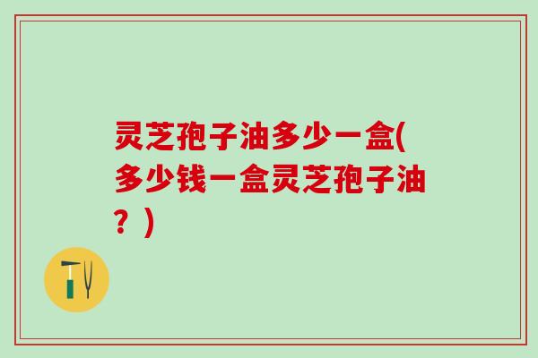 灵芝孢子油多少一盒(多少钱一盒灵芝孢子油？)