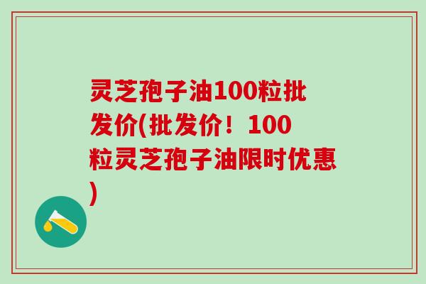 灵芝孢子油100粒批发价(批发价！100粒灵芝孢子油限时优惠)