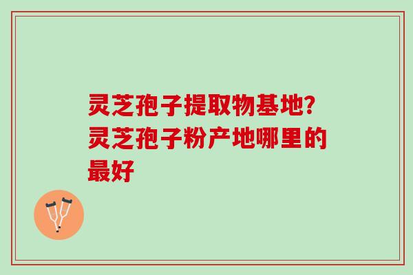 灵芝孢子提取物基地?灵芝孢子粉产地哪里的好 灵芝孢子提取物基地?灵芝孢子粉产地哪里的好
