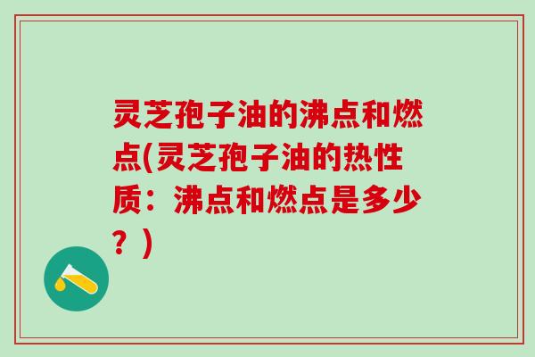 灵芝孢子油的沸点和燃点(灵芝孢子油的热性质：沸点和燃点是多少？)