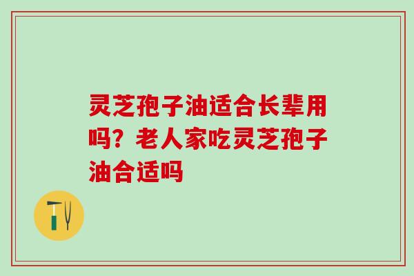 灵芝孢子油适合长辈用吗?老人家吃灵芝孢子油合适吗 灵芝孢子油适合长辈用吗?老人家吃灵芝孢子油合适吗