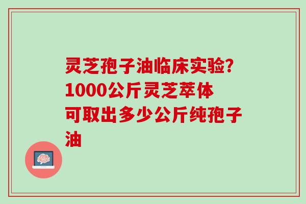 灵芝孢子油临床实验？1000公斤灵芝萃体可取出多少公斤纯孢子油