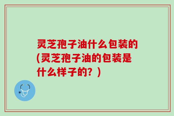 灵芝孢子油什么包装的(灵芝孢子油的包装是什么样子的?) 灵芝孢子油什么包装的(灵芝孢子油的包装是什么样子的?)