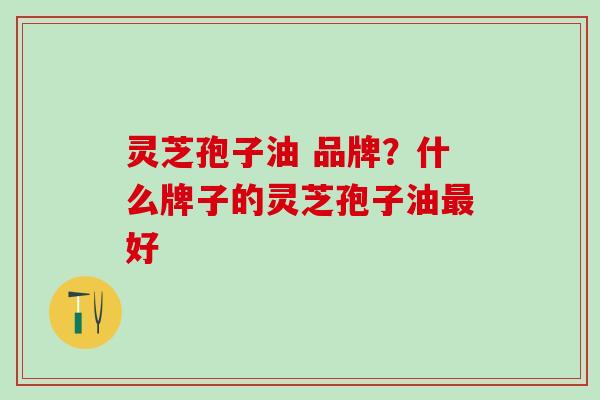 灵芝孢子油 品牌？什么牌子的灵芝孢子油最好