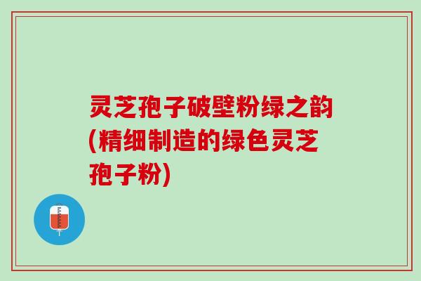 灵芝孢子破壁粉绿之韵(精细制造的绿色灵芝孢子粉)