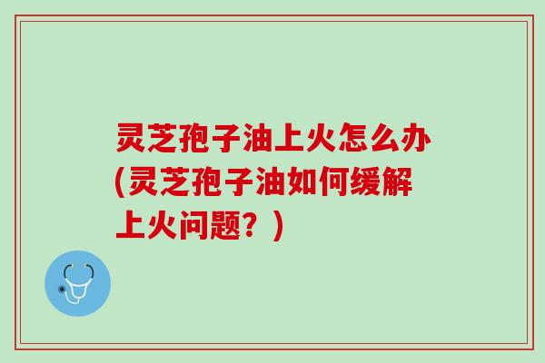 灵芝孢子油上火怎么办(灵芝孢子油如何缓解上火问题？)