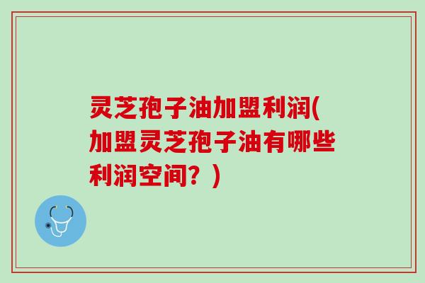 灵芝孢子油加盟利润(加盟灵芝孢子油有哪些利润空间？)