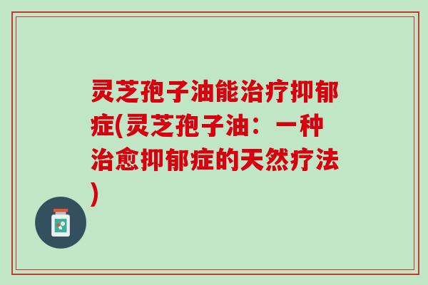 灵芝孢子油能治疗抑郁症(灵芝孢子油：一种治愈抑郁症的天然疗法)