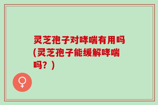 灵芝孢子对哮喘有用吗(灵芝孢子能缓解哮喘吗？)