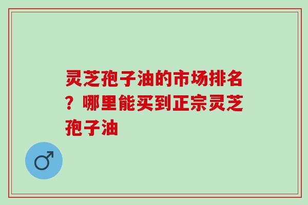 灵芝孢子油的市场排名？哪里能买到正宗灵芝孢子油