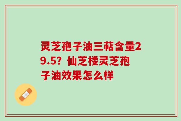 灵芝孢子油三萜含量29.5？仙芝楼灵芝孢子油效果怎么样