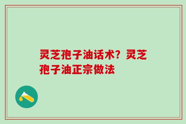 灵芝孢子油话术?灵芝孢子油正宗做法 灵芝孢子油话术?灵芝孢子油正宗做法