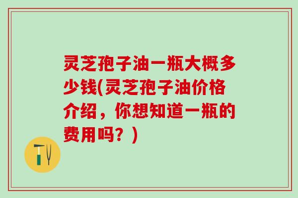 灵芝孢子油一瓶大概多少钱(灵芝孢子油价格介绍,你想知道一瓶的费用吗?) 灵芝孢子油一瓶大概多少钱(灵芝孢子油价格介绍,你想知道一瓶的费用吗?)