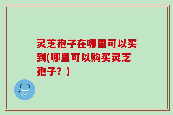 灵芝孢子在哪里可以买到(哪里可以购买灵芝孢子?) 灵芝孢子在哪里可以买到(哪里可以购买灵芝孢子?)