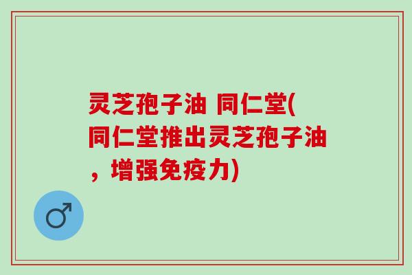 灵芝孢子油 同仁堂(同仁堂推出灵芝孢子油，增强免疫力)