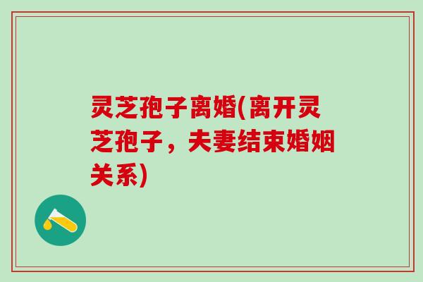灵芝孢子离婚(离开灵芝孢子，夫妻结束婚姻关系)