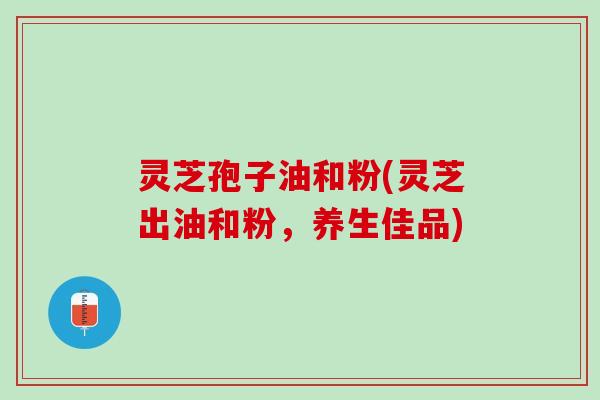 灵芝孢子油和粉(灵芝出油和粉，养生佳品)