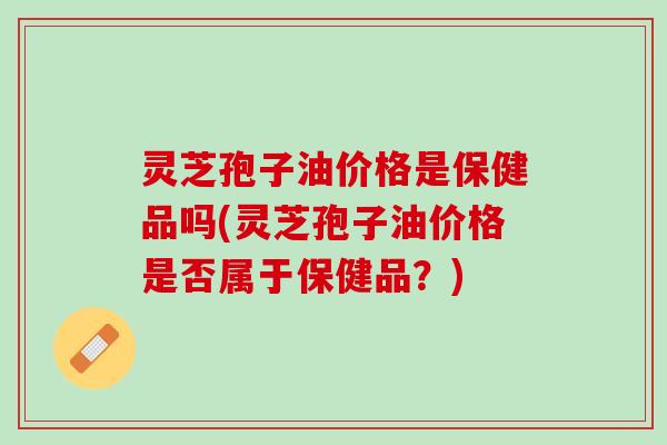 灵芝孢子油价格是保健品吗(灵芝孢子油价格是否属于保健品？)
