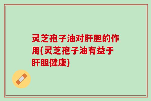 灵芝孢子油对肝胆的作用(灵芝孢子油有益于肝胆健康)
