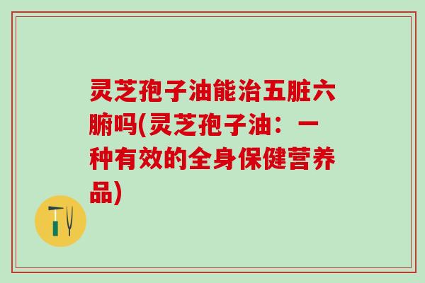 灵芝孢子油能五脏六腑吗(灵芝孢子油:一种有效的全身保健营养品) 灵芝孢子油能五脏六腑吗(灵芝孢子油:一种有效的全身保健营养品)