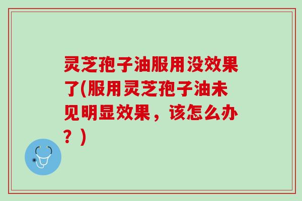 灵芝孢子油服用没效果了(服用灵芝孢子油未见明显效果，该怎么办？)