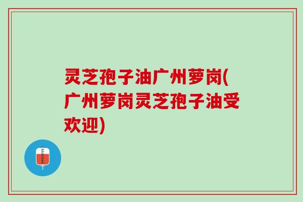 灵芝孢子油广州萝岗(广州萝岗灵芝孢子油受欢迎)