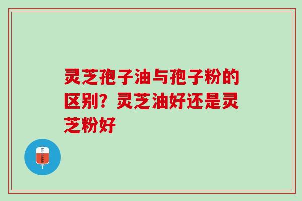灵芝孢子油与孢子粉的区别？灵芝油好还是灵芝粉好