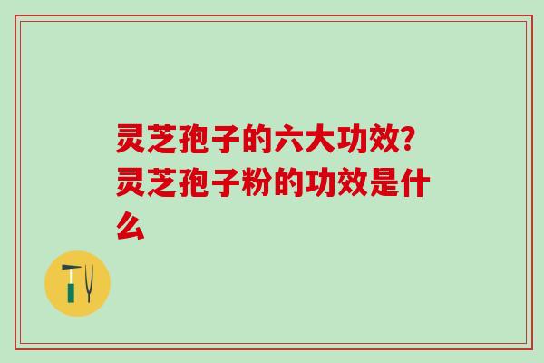 灵芝孢子的六大功效？灵芝孢子粉的功效是什么