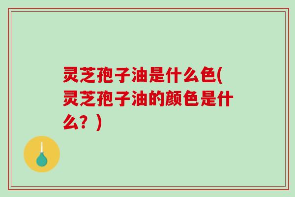 灵芝孢子油是什么色(灵芝孢子油的颜色是什么？)