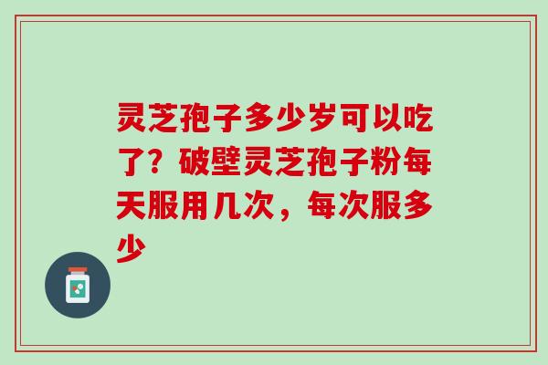 灵芝孢子多少岁可以吃了？破壁灵芝孢子粉每天服用几次，每次服多少