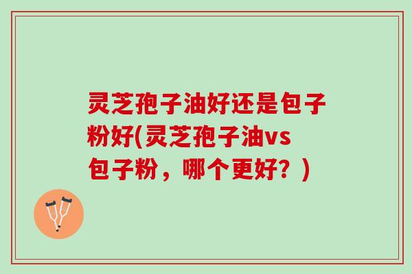 灵芝孢子油好还是包子粉好(灵芝孢子油vs包子粉，哪个更好？)