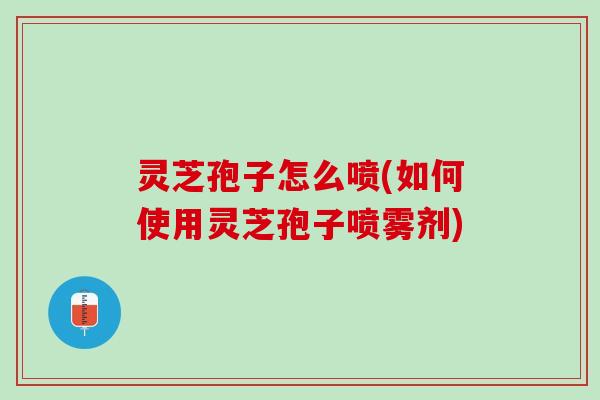 灵芝孢子怎么喷(如何使用灵芝孢子喷雾剂) 灵芝孢子怎么喷(如何使用灵芝孢子喷雾剂)