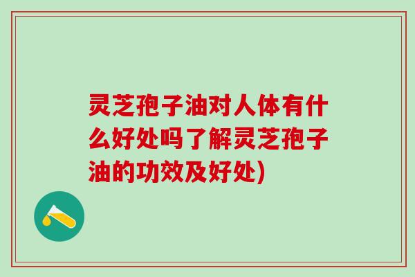 灵芝孢子油对人体有什么好处吗了解灵芝孢子油的功效及好处)