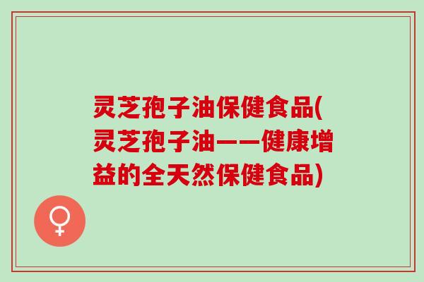灵芝孢子油保健食品(灵芝孢子油——健康增益的全天然保健食品)