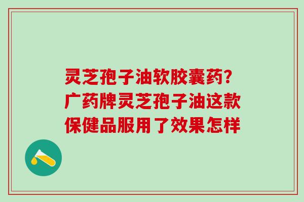 灵芝孢子油软胶囊药？广药牌灵芝孢子油这款保健品服用了效果怎样