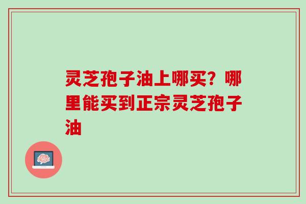 灵芝孢子油上哪买？哪里能买到正宗灵芝孢子油
