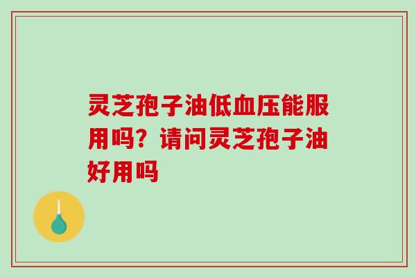 灵芝孢子油低能服用吗？请问灵芝孢子油好用吗