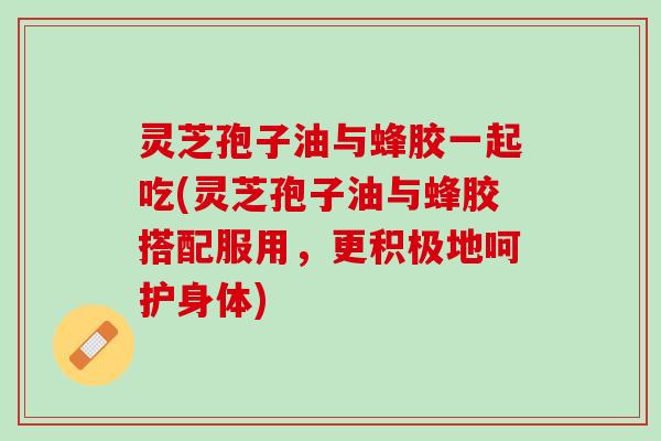 灵芝孢子油与蜂胶一起吃(灵芝孢子油与蜂胶搭配服用，更积极地呵护身体)