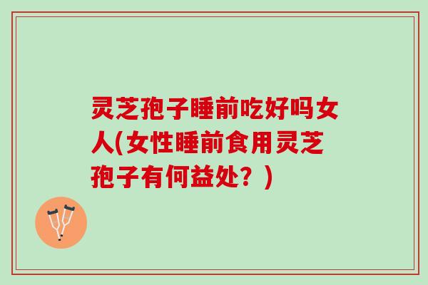 灵芝孢子睡前吃好吗女人(女性睡前食用灵芝孢子有何益处？)