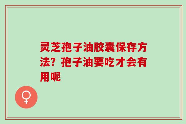 灵芝孢子油胶囊保存方法？孢子油要吃才会有用呢
