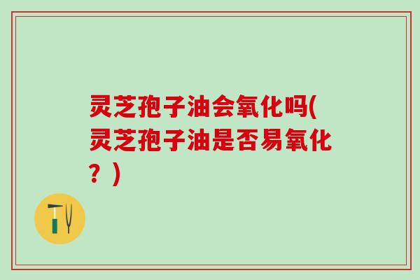 灵芝孢子油会氧化吗(灵芝孢子油是否易氧化？)