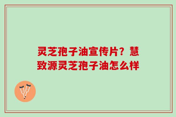 灵芝孢子油宣传片?慧致源灵芝孢子油怎么样 灵芝孢子油宣传片?慧致源灵芝孢子油怎么样