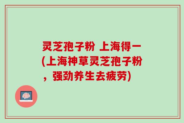 灵芝孢子粉 上海得一(上海神草灵芝孢子粉，强劲养生去疲劳)
