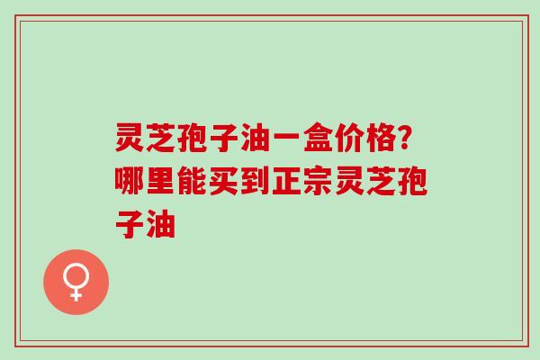 灵芝孢子油一盒价格？哪里能买到正宗灵芝孢子油