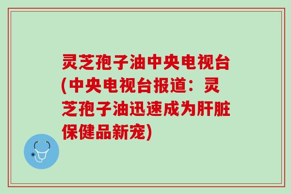 灵芝孢子油中央电视台(中央电视台报道：灵芝孢子油迅速成为肝脏保健品新宠)