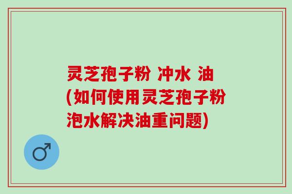 灵芝孢子粉 冲水 油(如何使用灵芝孢子粉泡水解决油重问题) 灵芝孢子粉 冲水 油(如何使用灵芝孢子粉泡水解决油重问题)