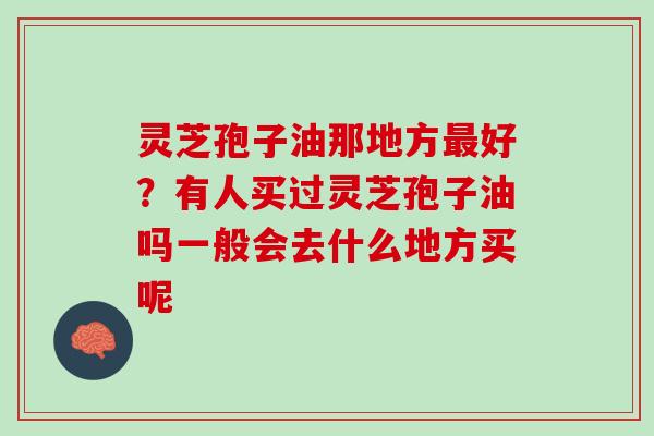 灵芝孢子油那地方好？有人买过灵芝孢子油吗一般会去什么地方买呢