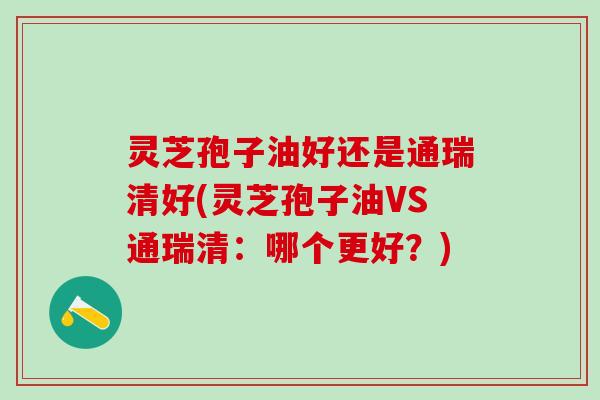 灵芝孢子油好还是通瑞清好(灵芝孢子油VS通瑞清:哪个更好?) 灵芝孢子油好还是通瑞清好(灵芝孢子油VS通瑞清:哪个更好?)