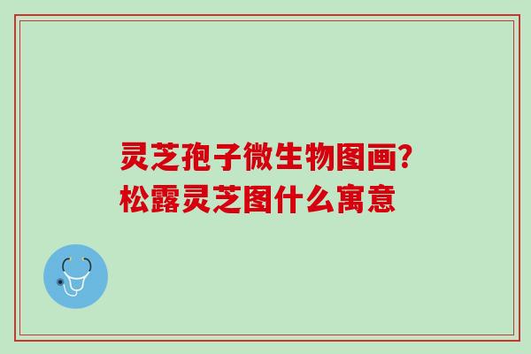 灵芝孢子微生物图画?松露灵芝图什么寓意 灵芝孢子微生物图画?松露灵芝图什么寓意