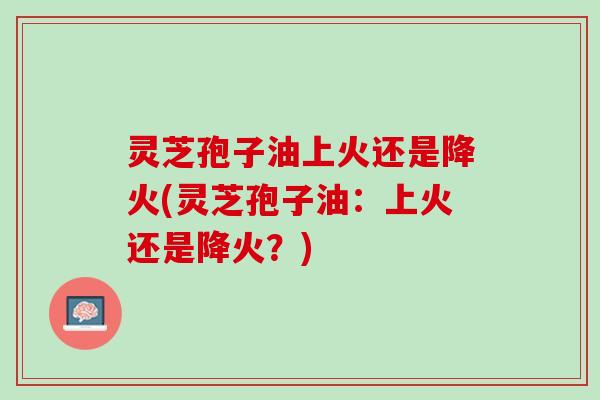 灵芝孢子油上火还是降火(灵芝孢子油：上火还是降火？)